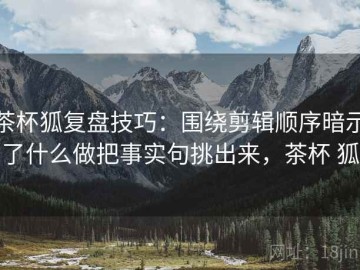 茶杯狐复盘技巧：围绕剪辑顺序暗示了什么做把事实句挑出来，茶杯 狐