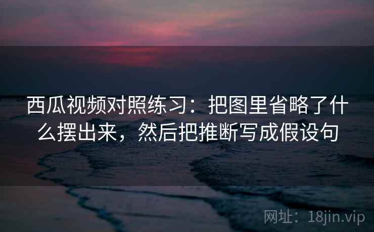 西瓜视频对照练习：把图里省略了什么摆出来，然后把推断写成假设句