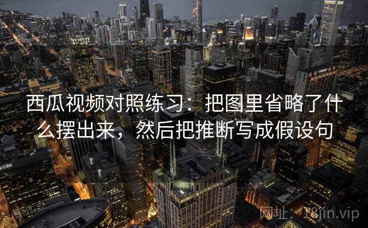 西瓜视频对照练习：把图里省略了什么摆出来，然后把推断写成假设句