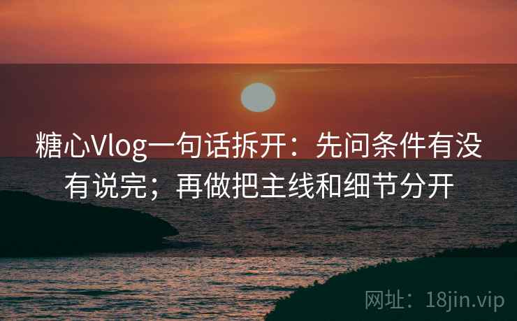 糖心Vlog一句话拆开：先问条件有没有说完；再做把主线和细节分开