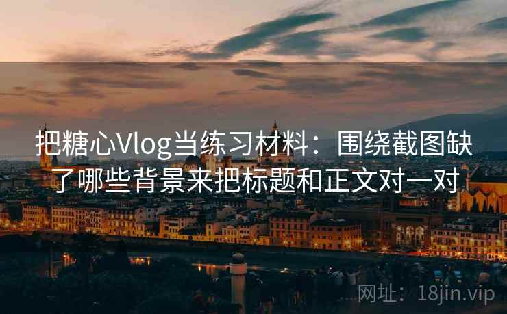 把糖心Vlog当练习材料:围绕截图缺了哪些背景来把标题和正文对一对 把糖心Vlog当练习材料:围绕截图缺了哪些背景来把标题和正文对一对