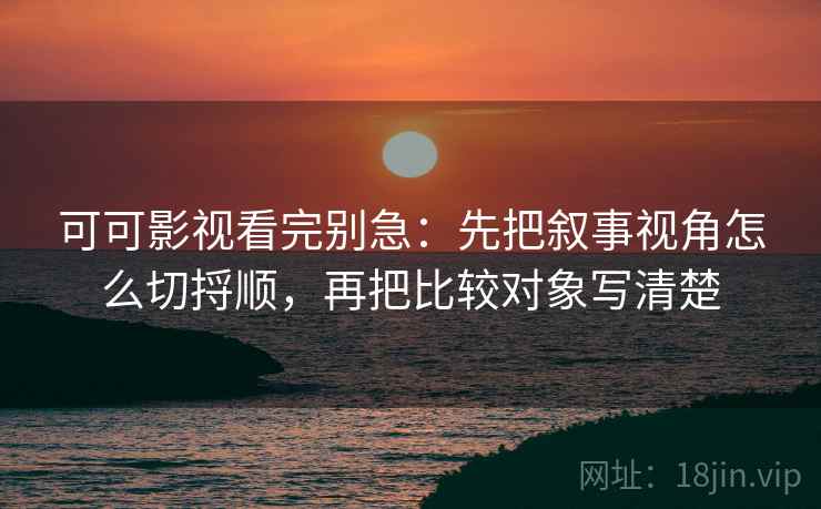 可可影视看完别急：先把叙事视角怎么切捋顺，再把比较对象写清楚