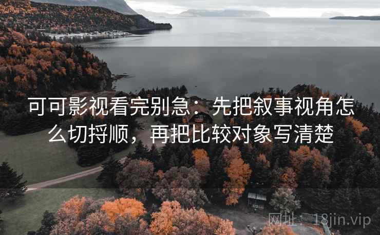 可可影视看完别急：先把叙事视角怎么切捋顺，再把比较对象写清楚