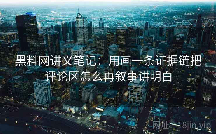 黑料网讲义笔记：用画一条证据链把评论区怎么再叙事讲明白