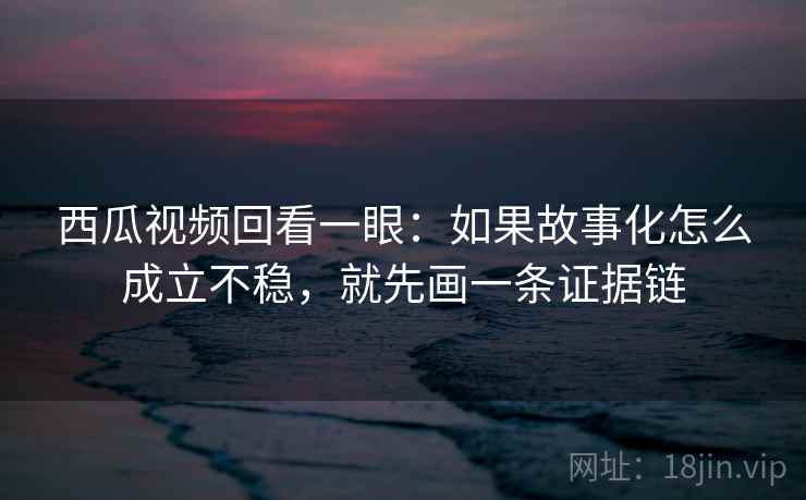 西瓜视频回看一眼：如果故事化怎么成立不稳，就先画一条证据链