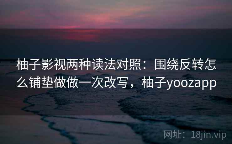 柚子影视两种读法对照：围绕反转怎么铺垫做做一次改写，柚子yoozapp