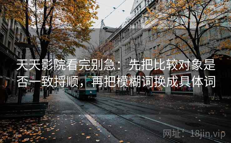天天影院看完别急:先把比较对象是否一致捋顺,再把模糊词换成具体词 天天影院看完别急:先把比较对象是否一致捋顺,再把模糊词换成具体词