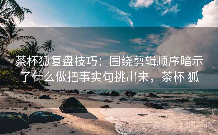 茶杯狐复盘技巧：围绕剪辑顺序暗示了什么做把事实句挑出来，茶杯 狐