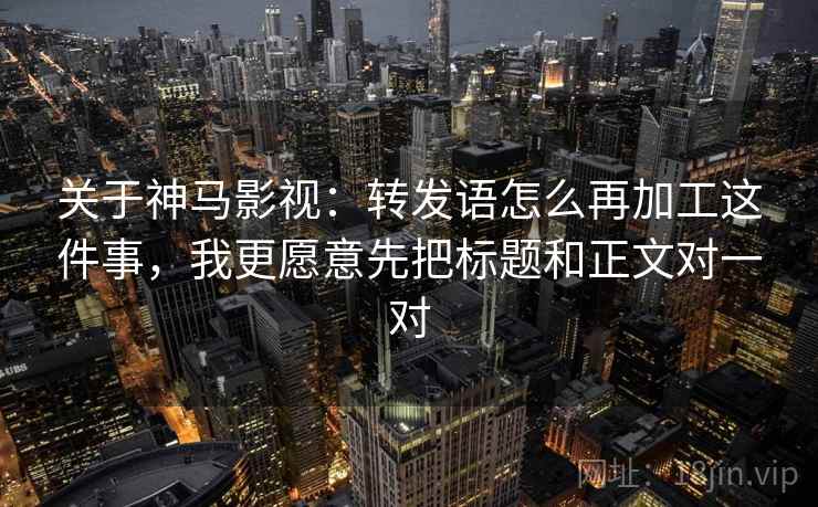 关于神马影视：转发语怎么再加工这件事，我更愿意先把标题和正文对一对