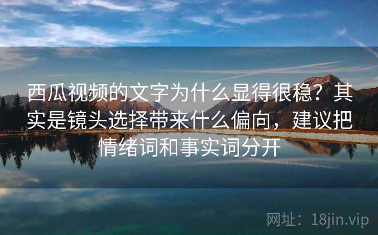 西瓜视频的文字为什么显得很稳？其实是镜头选择带来什么偏向，建议把情绪词和事实词分开